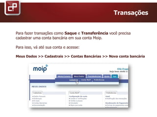 Transações
Para fazer transações como Saque e Transferência você precisa
cadastrar uma conta bancária em sua conta Moip.
Para isso, vá até sua conta e acesse:
Meus Dados >> Cadastrais >> Contas Bancárias >> Nova conta bancária
 