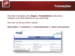 Transações
Para fazer transações como Saque e Transferência você precisa
cadastrar uma conta bancária em sua conta Moip.
Para isso, vá até sua conta e acesse:
Meus Dados >> Cadastrais >> Contas Bancárias >> Nova conta bancária
 