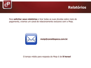 Relatórios
Para solicitar seus relatórios e tirar todas as suas dúvidas sobre meio de
pagamento, criamos um canal de relacionamento exclusivo com o Moip.
moip@canaldapeca.com.br
O tempo médio para resposta do Moip é de 8 horas!
 
