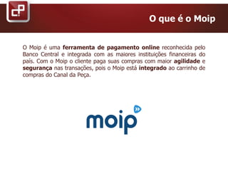 O Moip é uma ferramenta de pagamento online reconhecida pelo
Banco Central e integrada com as maiores instituições financeiras do
país. Com o Moip o cliente paga suas compras com maior agilidade e
segurança nas transações, pois o Moip está integrado ao carrinho de
compras do Canal da Peça.
O que é o Moip
 