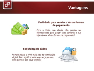 Facilidade para vender e várias formas
de pagamento
Vantagens
Com o Moip, seu cliente não precisa ser
redirecionado para pagar suas compras e sua
loja oferece várias formas de pagamento!
Segurança de dados
O Moip possui o nível mais alto de certificação
digital. Isso significa mais segurança para os
seus dados e dos seus clientes!
 