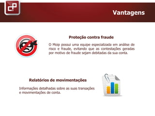 Proteção contra fraude
Vantagens
O Moip possui uma equipe especializada em análise de
risco e fraude, evitando que as contestações geradas
por motivo de fraude sejam debitadas da sua conta.
Relatórios de movimentações
Informações detalhadas sobre as suas transações
e movimentações de conta.
 