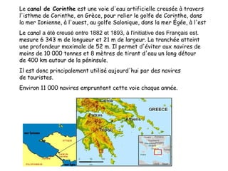 Le canal de Corinthe est une voie d'eau artificielle creusée à travers
l'isthme de Corinthe, en Grèce, pour relier le golfe de Corinthe, dans
la mer Ionienne, à l'ouest, au golfe Salonique, dans la mer Égée, à l'est
Le canal a été creusé entre 1882 et 1893, à l'initiative des Français est.
mesure 6 343 m de longueur et 21 m de largeur. La tranchée atteint
une profondeur maximale de 52 m. Il permet d'éviter aux navires de
moins de 10 000 tonnes et 8 mètres de tirant d'eau un long détour
de 400 km autour de la péninsule.
Il est donc principalement utilisé aujourd'hui par des navires
de touristes.
Environ 11 000 navires empruntent cette voie chaque année.

 