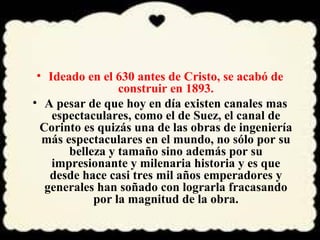 • Ideado en el 630 antes de Cristo, se acabó de 
construir en 1893. 
• A pesar de que hoy en día existen canales mas 
espectaculares, como el de Suez, el canal de 
Corinto es quizás una de las obras de ingeniería 
más espectaculares en el mundo, no sólo por su 
belleza y tamaño sino además por su 
impresionante y milenaria historia y es que 
desde hace casi tres mil años emperadores y 
generales han soñado con lograrla fracasando 
por la magnitud de la obra. 
 