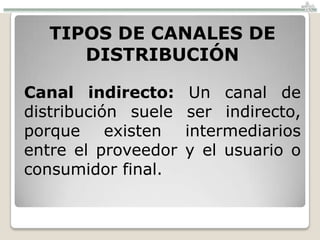 TIPOS DE CANALES DE
     DISTRIBUCIÓN

Canal indirecto:      Un canal de
distribución suele   ser indirecto,
porque existen       intermediarios
entre el proveedor   y el usuario o
consumidor final.
 