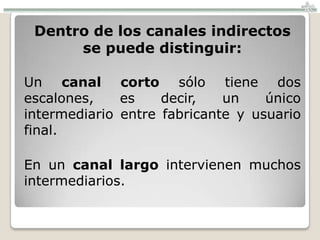 Dentro de los canales indirectos
      se puede distinguir:

Un canal corto sólo tiene dos
escalones,    es    decir,   un    único
intermediario entre fabricante y usuario
final.

En un canal largo intervienen muchos
intermediarios.
 