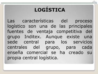 LOGÍSTICA

Las     características   del proceso
logístico son una de las principales
fuentes de ventaja competitiva del
grupo Inditex. Aunque existe una
sede central para los servicios
centrales del grupo, para cada
enseña comercial se ha creado su
propia central logística.
 