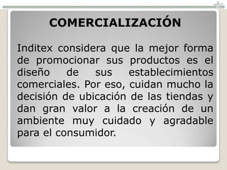 COMERCIALIZACIÓN

Inditex considera que la mejor forma
de promocionar sus productos es el
diseño    de   sus    establecimientos
comerciales. Por eso, cuidan mucho la
decisión de ubicación de las tiendas y
dan gran valor a la creación de un
ambiente muy cuidado y agradable
para el consumidor.
 
