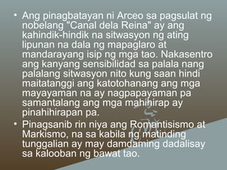 • Ang pinagbatayan ni Arceo sa pagsulat ng
nobelang "Canal dela Reina" ay ang
kahindik-hindik na sitwasyon ng ating
lipunan na dala ng mapaglaro at
mandarayang isip ng mga tao. Nakasentro
ang kanyang sensibilidad sa palala nang
palalang sitwasyon nito kung saan hindi
maitatanggi ang katotohanang ang mga
mayayaman na ay nagpapayaman pa
samantalang ang mga mahihirap ay
pinahihirapan pa.
• Pinagsanib rin niya ang Romantisismo at
Markismo, na sa kabila ng matinding
tunggalian ay may damdaming dadalisay
sa kalooban ng bawat tao.

 