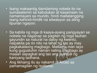 • Isang makaantig damdaming nobela ito na
sumasalamin sa kabulukan at kasamaan na
namamayani sa mundo, hindi maitatangging
isang kahindi-hindik na sitwasyon sa ating
lipunan ngayon.
• Sa kabila ng mga di kaaya-ayang pangyayari sa
nobela na naganap sa pagitan ng mga tauhan
gayundin sa natural na daloy ng kwento,
naipakita pa rin nito na lahat ng tao ay may
pagkakataong magbago. Masama man tayo
kung gugustuhin naman nating magbago ay
maaari sapagkat ang tao ang pumipili ng
kaniyang tadhana.
• Ang likhaing ito ay nakamit ni Arceo sa
pamamagitan ng realismo.

 