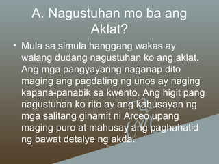A. Nagustuhan mo ba ang
Aklat?
• Mula sa simula hanggang wakas ay
walang dudang nagustuhan ko ang aklat.
Ang mga pangyayaring naganap dito
maging ang pagdating ng unos ay naging
kapana-panabik sa kwento. Ang higit pang
nagustuhan ko rito ay ang kahusayan ng
mga salitang ginamit ni Arceo upang
maging puro at mahusay ang paghahatid
ng bawat detalye ng akda.

 