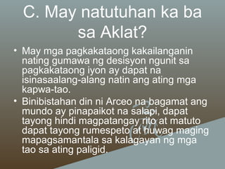 C. May natutuhan ka ba
sa Aklat?
• May mga pagkakataong kakailanganin
nating gumawa ng desisyon ngunit sa
pagkakataong iyon ay dapat na
isinasaalang-alang natin ang ating mga
kapwa-tao.
• Binibistahan din ni Arceo na bagamat ang
mundo ay pinapaikot na salapi, dapat
tayong hindi magpatangay rito at matuto
dapat tayong rumespeto at huwag maging
mapagsamantala sa kalagayan ng mga
tao sa ating paligid.

 
