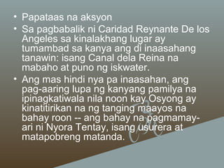 • Papataas na aksyon
• Sa pagbabalik ni Caridad Reynante De los
Angeles sa kinalakhang lugar ay
tumambad sa kanya ang di inaasahang
tanawin: isang Canal dela Reina na
mabaho at puno ng iskwater.
• Ang mas hindi nya pa inaasahan, ang
pag-aaring lupa ng kanyang pamilya na
ipinagkatiwala nila noon kay Osyong ay
kinatitirikan na ng tanging maayos na
bahay roon -- ang bahay na pagmamayari ni Nyora Tentay, isang usurera at
matapobreng matanda.

 