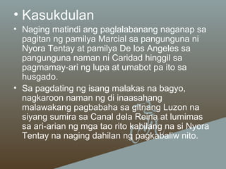 • Kasukdulan
• Naging matindi ang paglalabanang naganap sa
pagitan ng pamilya Marcial sa pangunguna ni
Nyora Tentay at pamilya De los Angeles sa
pangunguna naman ni Caridad hinggil sa
pagmamay-ari ng lupa at umabot pa ito sa
husgado.
• Sa pagdating ng isang malakas na bagyo,
nagkaroon naman ng di inaasahang
malawakang pagbabaha sa gitnang Luzon na
siyang sumira sa Canal dela Reina at lumimas
sa ari-arian ng mga tao rito kabilang na si Nyora
Tentay na naging dahilan ng pagkabaliw nito.

 