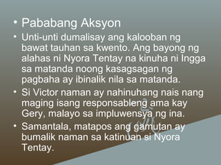 • Pababang Aksyon
• Unti-unti dumalisay ang kalooban ng
bawat tauhan sa kwento. Ang bayong ng
alahas ni Nyora Tentay na kinuha ni Ingga
sa matanda noong kasagsagan ng
pagbaha ay ibinalik nila sa matanda.
• Si Victor naman ay nahinuhang nais nang
maging isang responsableng ama kay
Gery, malayo sa impluwensya ng ina.
• Samantala, matapos ang gamutan ay
bumalik naman sa katinuan si Nyora
Tentay.

 