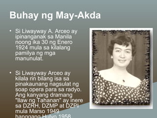 Buhay ng May-Akda
• Si Liwayway A. Arceo ay
ipinanganak sa Manila
noong ika 30 ng Enero
1924 mula sa kilalang
pamilya ng mga
manunulat.
• Si Liwayway Arceo ay
kilala rin bilang isa sa
pinakaunang nagsulat ng
soap opera para sa radyo.
Ang kanyang dramang
"Ilaw ng Tahanan" ay inere
sa DZRH, DZMP at DZPI
mula Marso 1949

 