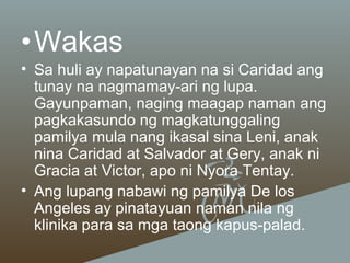 •Wakas
• Sa huli ay napatunayan na si Caridad ang
tunay na nagmamay-ari ng lupa.
Gayunpaman, naging maagap naman ang
pagkakasundo ng magkatunggaling
pamilya mula nang ikasal sina Leni, anak
nina Caridad at Salvador at Gery, anak ni
Gracia at Victor, apo ni Nyora Tentay.
• Ang lupang nabawi ng pamilya De los
Angeles ay pinatayuan naman nila ng
klinika para sa mga taong kapus-palad.

 