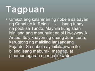Tagpuan
• Umikot ang kalamnan ng nobela sa bayan
ng Canal de la Reina - isang tunay
na pook sa Tundo, Maynila kung saan
isinilang ang manunulat na si Liwayway A.
Arceo. Ito’y kaayon ng daang Juan Luna,
karugtong ng maikling lansangang
Fajardo. Sa nobela ay inilalarawan ito
bilang isang maburak, mabaho, at
pinamumugaran ng mga iskwater.

 