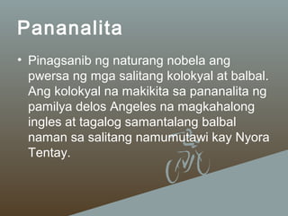 Pananalita
• Pinagsanib ng naturang nobela ang
pwersa ng mga salitang kolokyal at balbal.
Ang kolokyal na makikita sa pananalita ng
pamilya delos Angeles na magkahalong
ingles at tagalog samantalang balbal
naman sa salitang namumutawi kay Nyora
Tentay.

 