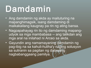 Damdamin
• Ang damdamin ng akda ay maituturing na
mapanghimagsik, isang damdaming di
maikakailang kaugnay pa rin ng ating bansa.
• Nagpapahayag rin ito ng damdaming mapangudyok sa mga mambabasa -- ang talikdan ang
mga aral na inilahad ni Arceo sa akda.
• Gayundin ang namamayaning damdamin ng
pag-ibig na sa kahuli-huliha'y naging solusyon
sa suliranin sa pagitan ng dalawang
nagbabanggaang pamilya.

 