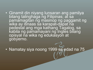 • Ginamit din niyang lunsaran ang pamilya
bilang talinghaga ng Filipinas; at sa
pamamagitan ng masinop ng paggamit ng
wika ay itinaas sa karapat-dapat na
pedestal ang mga kathang Tagalog, sa
kabila ng pamamayani ng Ingles bilang
opisyal na wika ng edukasyon at
gobyerno.
• Namatay siya noong 1999 sa edad na 75

 