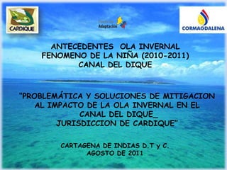 ANTECEDENTES  OLA INVERNAL  FENOMENO DE LA NIÑA (2010-2011)  CANAL DEL DIQUE “PROBLEMÁTICA Y SOLUCIONES DE MITIGACION AL IMPACTO DE LA OLA INVERNAL EN EL  CANAL DEL DIQUE_ JURISDICCION DE CARDIQUE” CARTAGENA DE INDIAS D.T y C. AGOSTO DE 2011 