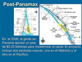 En el 2006, la gente de
Panamá aprobó un plan
de $5.25 billiónes para modernizar el canal. El proyecto
incluye dos esclusas nuevas, una en el Atlántico y el
otro en el Pacífico.
Post-Panamax
 