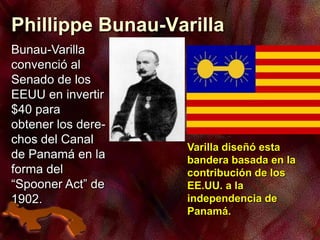 Phillippe Bunau-Varilla
Bunau-Varilla
convenció al
Senado de los
EEUU en invertir
$40 para
obtener los dere-
chos del Canal
de Panamá en la
forma del
“Spooner Act” de
1902.
Varilla diseñó esta
bandera basada en la
contribución de los
EE.UU. a la
independencia de
Panamá.
 