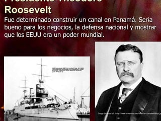 Image Courtesy of: http://www.britannica.com/nobel/art/orooseh001p1.jp
Fue determinado construir un canal en Panamá. Sería
bueno para los negocios, la defensa nacional y mostrar
que los EEUU era un poder mundial.
Presidente Theodore
Roosevelt
 