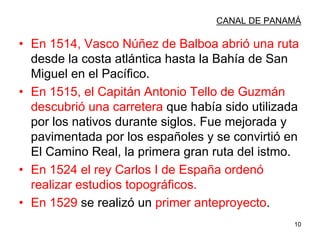 10
CANAL DE PANAMÁ
• En 1514, Vasco Núñez de Balboa abrió una ruta
desde la costa atlántica hasta la Bahía de San
Miguel en el Pacífico.
• En 1515, el Capitán Antonio Tello de Guzmán
descubrió una carretera que había sido utilizada
por los nativos durante siglos. Fue mejorada y
pavimentada por los españoles y se convirtió en
El Camino Real, la primera gran ruta del istmo.
• En 1524 el rey Carlos I de España ordenó
realizar estudios topográficos.
• En 1529 se realizó un primer anteproyecto.
 