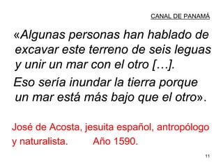 11
CANAL DE PANAMÁ
«Algunas personas han hablado de
excavar este terreno de seis leguas
y unir un mar con el otro […].
Eso sería inundar la tierra porque
un mar está más bajo que el otro».
José de Acosta, jesuita español, antropólogo
y naturalista. Año 1590.
 