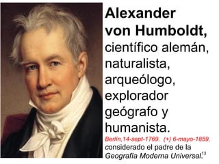 13
Alexander
von Humboldt,
científico alemán,
naturalista,
arqueólogo,
explorador
geógrafo y
humanista.
Berlín,14-sept-1769. (+) 6-mayo-1859.
considerado el padre de la
Geografía Moderna Universal.
 
