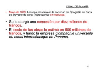 16
CANAL DE PANAMÁ
• Mayo de 1879: Lesseps presenta en la sociedad de Geografía de París
su proyecto de canal interoceánico sin esclusas.
• Se le otorgó una concesión por diez millones de
francos.
• El costo de las obras lo estimó en 600 millones de
francos, y fundó la empresa Compagnie universelle
du canal interocéanique de Panama.
 