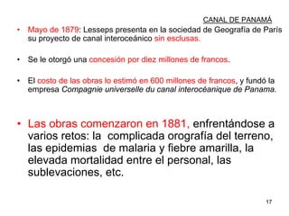 17
CANAL DE PANAMÁ
• Mayo de 1879: Lesseps presenta en la sociedad de Geografía de París
su proyecto de canal interoceánico sin esclusas.
• Se le otorgó una concesión por diez millones de francos.
• El costo de las obras lo estimó en 600 millones de francos, y fundó la
empresa Compagnie universelle du canal interocéanique de Panama.
• Las obras comenzaron en 1881, enfrentándose a
varios retos: la complicada orografía del terreno,
las epidemias de malaria y fiebre amarilla, la
elevada mortalidad entre el personal, las
sublevaciones, etc.
 