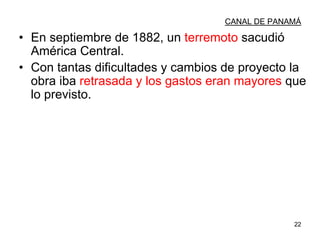 22
CANAL DE PANAMÁ
• En septiembre de 1882, un terremoto sacudió
América Central.
• Con tantas dificultades y cambios de proyecto la
obra iba retrasada y los gastos eran mayores que
lo previsto.
 