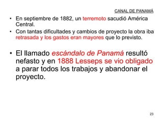 23
CANAL DE PANAMÁ
• En septiembre de 1882, un terremoto sacudió América
Central.
• Con tantas dificultades y cambios de proyecto la obra iba
retrasada y los gastos eran mayores que lo previsto.
• El llamado escándalo de Panamá resultó
nefasto y en 1888 Lesseps se vio obligado
a parar todos los trabajos y abandonar el
proyecto.
 