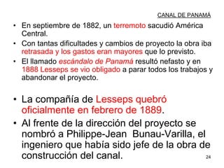 24
CANAL DE PANAMÁ
• En septiembre de 1882, un terremoto sacudió América
Central.
• Con tantas dificultades y cambios de proyecto la obra iba
retrasada y los gastos eran mayores que lo previsto.
• El llamado escándalo de Panamá resultó nefasto y en
1888 Lesseps se vio obligado a parar todos los trabajos y
abandonar el proyecto.
• La compañía de Lesseps quebró
oficialmente en febrero de 1889.
• Al frente de la dirección del proyecto se
nombró a Philippe-Jean Bunau-Varilla, el
ingeniero que había sido jefe de la obra de
construcción del canal.
 