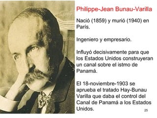 25
Philippe-Jean Bunau-Varilla
Nació (1859) y murió (1940) en
París.
Ingeniero y empresario.
Influyó decisivamente para que
los Estados Unidos construyeran
un canal sobre el istmo de
Panamá.
El 18-noviembre-1903 se
aprueba el tratado Hay-Bunau
Varilla que daba el control del
Canal de Panamá a los Estados
Unidos.
 