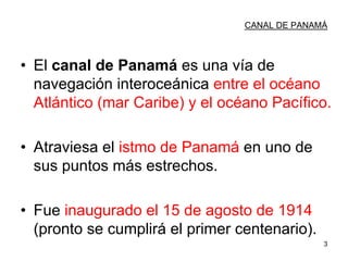 3
CANAL DE PANAMÁ
• El canal de Panamá es una vía de
navegación interoceánica entre el océano
Atlántico (mar Caribe) y el océano Pacífico.
• Atraviesa el istmo de Panamá en uno de
sus puntos más estrechos.
• Fue inaugurado el 15 de agosto de 1914
(pronto se cumplirá el primer centenario).
 