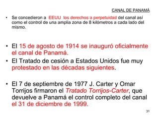 31
CANAL DE PANAMÁ
• Se concedieron a EEUU los derechos a perpetuidad del canal así
como el control de una amplia zona de 8 kilómetros a cada lado del
mismo.
• El 15 de agosto de 1914 se inauguró oficialmente
el canal de Panamá.
• El Tratado de cesión a Estados Unidos fue muy
protestado en las décadas siguientes.
• El 7 de septiembre de 1977 J. Carter y Omar
Torrijos firmaron el Tratado Torrijos-Carter, que
devuelve a Panamá el control completo del canal
el 31 de diciembre de 1999.
 
