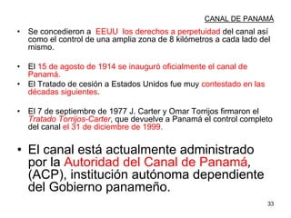 33
CANAL DE PANAMÁ
• Se concedieron a EEUU los derechos a perpetuidad del canal así
como el control de una amplia zona de 8 kilómetros a cada lado del
mismo.
• El 15 de agosto de 1914 se inauguró oficialmente el canal de
Panamá.
• El Tratado de cesión a Estados Unidos fue muy contestado en las
décadas siguientes.
• El 7 de septiembre de 1977 J. Carter y Omar Torrijos firmaron el
Tratado Torrijos-Carter, que devuelve a Panamá el control completo
del canal el 31 de diciembre de 1999.
• El canal está actualmente administrado
por la Autoridad del Canal de Panamá,
(ACP), institución autónoma dependiente
del Gobierno panameño.
 