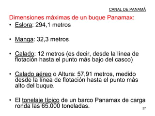 57
CANAL DE PANAMÁ
Dimensiones máximas de un buque Panamax:
• Eslora: 294,1 metros
• Manga: 32,3 metros
• Calado: 12 metros (es decir, desde la línea de
flotación hasta el punto más bajo del casco)
• Calado aéreo o Altura: 57,91 metros, medido
desde la línea de flotación hasta el punto más
alto del buque.
• El tonelaje típico de un barco Panamax de carga
ronda las 65.000 toneladas.
 