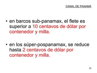 63
CANAL DE PANAMÁ
• en barcos sub-panamax, el flete es
superior a 10 centavos de dólar por
contenedor y milla.
• en los súper-pospanamax, se reduce
hasta 2 centavos de dólar por
contenedor y milla.
 