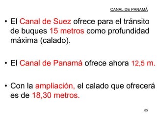 65
CANAL DE PANAMÁ
• El Canal de Suez ofrece para el tránsito
de buques 15 metros como profundidad
máxima (calado).
• El Canal de Panamá ofrece ahora 12,5 m.
• Con la ampliación, el calado que ofrecerá
es de 18,30 metros.
 