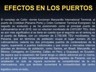 El complejo de Colón -donde funcionan Manzanillo International Terminal, el puerto de Cristóbal (Panama Ports) y Colon Container Terminal Evergreen- ha seguido su evolución y se ha posicionado como el principal puerto de Latinoamérica en el 2010, con un volumen movilizado de 2,810,657 TEU. Esto es aún más significativo si se tiene en cuenta que el segundo en el ranking es el puerto de Balboa, con un volumen de 2,758,506 TEU movilizados. Así Panamá, que en términos de población ocupa el lugar número 20 en Latinoamérica, ostenta los dos principales puertos de contenedores de la región, superando a puertos tradicionales y que sirven a mercados internos grandes en términos de población, como Santos, en Brasil; Manzanillo, en México; Cartagena, en Colombia; Callao, en Perú, y Guayaquil, en Ecuador. Se espera que la expansión del Canal tenga un efecto adicional por sí misma, ya que al ser el pilar fundamental del sistema logístico de Panamá, con su ampliación no solo se logrará aumentar la competitividad de la vía interoceánica, sino que también aumentará la competitividad del centro logístico como un todo . 