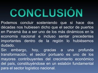 Podemos concluir sosteniendo que si hace dos décadas nos hubiesen dicho que el sector de puertos en Panamá iba a ser uno de los más dinámicos en la economía nacional e incluso sentar precedentes importantes dentro de la región lo hubiésemos dudado.  Sin embargo, hoy, gracias a una profunda transformación, el sector portuario es uno de los mayores contribuyentes del crecimiento económico del país, constituyéndose en un eslabón fundamental para el sector logístico nacional. 