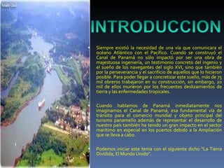 Siempre existió la necesidad de una vía que comunicara el océano Atlántico con el Pacífico. Cuando se construyó el Canal de Panamá no sólo impactó por ser una obra de majestuosa ingeniería, un testimonio concreto del ingenio y el sueño de los navegantes del siglo XVI, sino que también por la perseverancia y el sacrificio de aquellos que lo hicieron posible. Para poder llegar a concretizar este sueño, más de 75 mil obreros trabajaron en su construcción, sin embargo, 20 mil de ellos murieron por los frecuentes deslizamientos de tierra y las enfermedades tropicales. Cuando hablamos de Panamá inmediatamente nos imaginamos el Canal de Panamá, esa fundamental vía de tránsito para el comercio mundial y objeto principal del turismo panameño además de representar el desarrollo de nuestro país también ha tenido un gran impacto en el sector marítimo en especial en los puertos debido a la Ampliación que se lleva a cabo. Podemos iniciar este tema con el siguiente dicho "La Tierra Dividida, El Mundo Unido". 