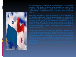La nueva república de Panamá, representada por Bunau-Varilla, concede a EE.UU.los derechos a perpetuidad del canal y una amplia zona de 8 kilómetros a cada lado del mismo a cambio de una suma de 10 millones de dólares y una renta anual de 250 000 dólares . El  Tratado Hay-Bunau-Varilla , sin embargo, es muy contestado en las décadas siguientes. Panamá desea recuperar el control de la Zona del Canal. Las negociaciones se iniciaron en 1970 entre el gobierno de los EE.UU. y las autoridades panameñas. El 7 de septiembre de 1977 el Presidente Jimmy Carter y el Jefe de Gobierno de Panamá Omar Torrijos firmaron el  Tratado Torrijos-Carter , que devuelve a Panamá el control completo del canal el 31 de diciembre de 1999. El 7 de enero de 1914, la grúa flotante Alexander La Valle realizó el primer tránsito completo por el Canal. Sin embargo, no fue sino hasta el 15 de agosto de 1914 cuando el vapor Ancón inauguró oficialmente el canal de Panamá. El canal inició operaciones las 24 horas del día en mayo de 1963 con la instalación de un nuevo alumbrado fluorescente en el corte Gaillard o corte culebra y las tres esclusas. El canal está actualmente administrado por la Autoridad del Canal de Panamá. 