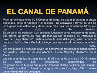 Mide aproximadamente 80 kilómetros de largo, de aguas profundas a aguas profundas, entre el Atlántico y el pacífico. Fue excavado a través de uno de los lugares más estrechos y de la parte más baja del montañoso Istmo que une a Norte y Sur América. Es un canal de esclusas. Las esclusas funcionan como elevadores de agua, que elevan las naves del nivel del mar (ya sea pacífico o del Atlántico) al nivel del Lago Gatún (26 metros sobre le nivel del agua), para permitir el cruce por la Cordillera Central, y luego bajarlos al nivel del mar al otro lado del Istmo. Los tres juegos de esclusas llevan los nombres de los poblados donde fueron construidos: Gatún (en el lado Atlántico), Pedro Miguel y Miraflores (en el Pacífico). Las cámaras de las esclusas tienen 33.53 metros de anchos y 304.8 metros de largo. Las limitaciones aproximadas de dimensión de los buques que pueden transitar el área del Canal son: manga, 32.3 metros; calado, 12 metros de agua dulce tropical; largo, 294.1 metros dependiendo del tipo de buque. 