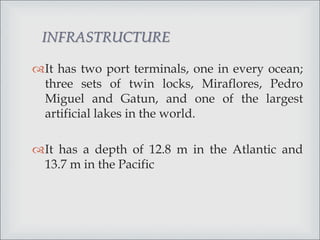 It has two port terminals, one in every ocean;
three sets of twin locks, Miraflores, Pedro
Miguel and Gatun, and one of the largest
artificial lakes in the world.
It has a depth of 12.8 m in the Atlantic and
13.7 m in the Pacific
INFRASTRUCTURE
 